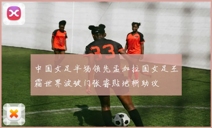 中国女足半场领先孟加拉国女足王霜世界波破门张睿贴地斩助攻