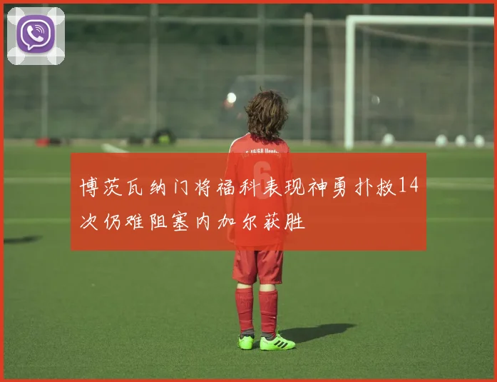 博茨瓦纳门将福科表现神勇扑救14次仍难阻塞内加尔获胜