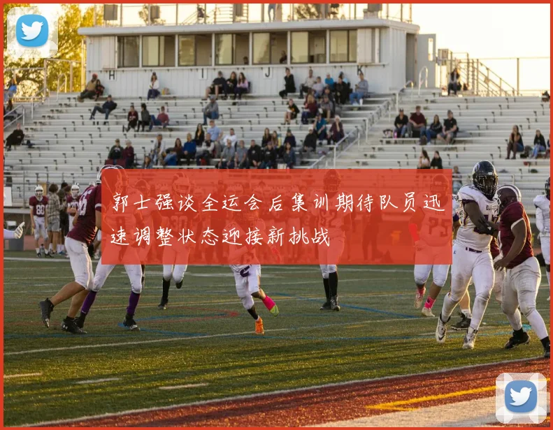郭士强谈全运会后集训期待队员迅速调整状态迎接新挑战