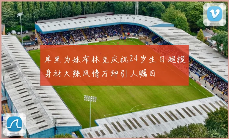 库里为妹布林克庆祝24岁生日超模身材火辣风情万种引人瞩目