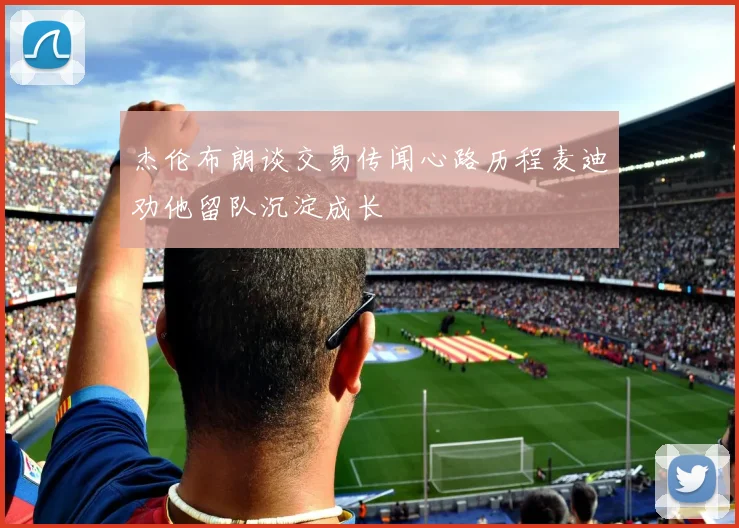 杰伦布朗谈交易传闻心路历程麦迪劝他留队沉淀成长
