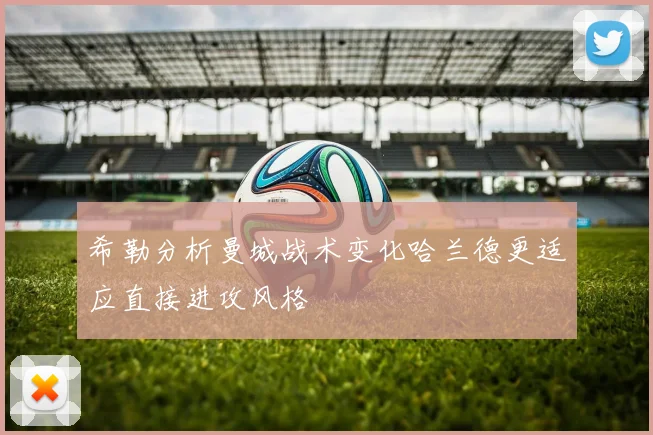 希勒分析曼城战术变化哈兰德更适应直接进攻风格