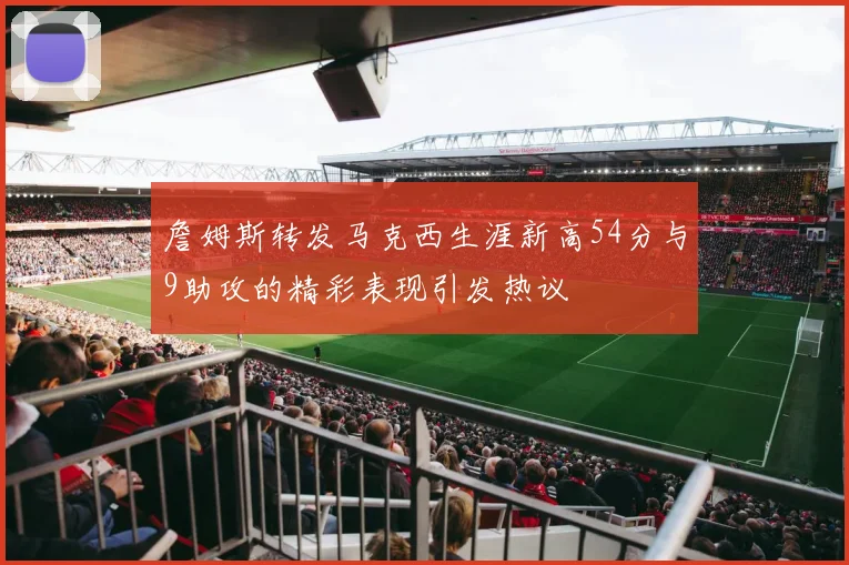 詹姆斯转发马克西生涯新高54分与9助攻的精彩表现引发热议