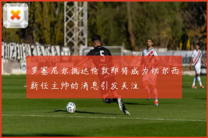 罗塞尼尔抵达伦敦即将成为切尔西新任主帅的消息引发关注