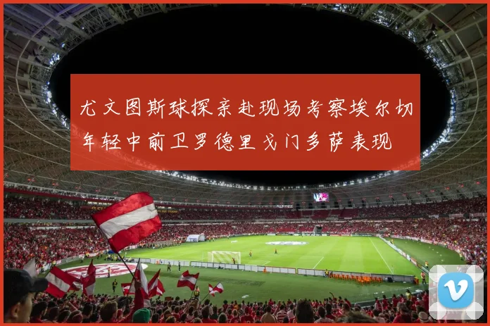 尤文图斯球探亲赴现场考察埃尔切年轻中前卫罗德里戈门多萨表现