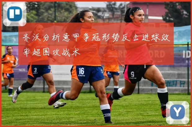 齐沃分析意甲争冠形势反击进球效率超围攻战术