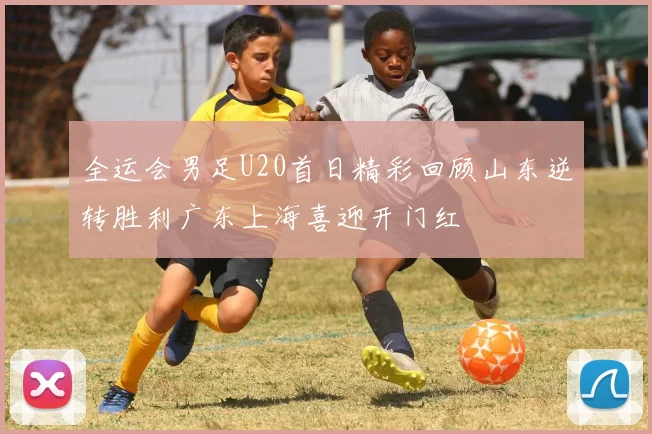 全运会男足U20首日精彩回顾山东逆转胜利广东上海喜迎开门红