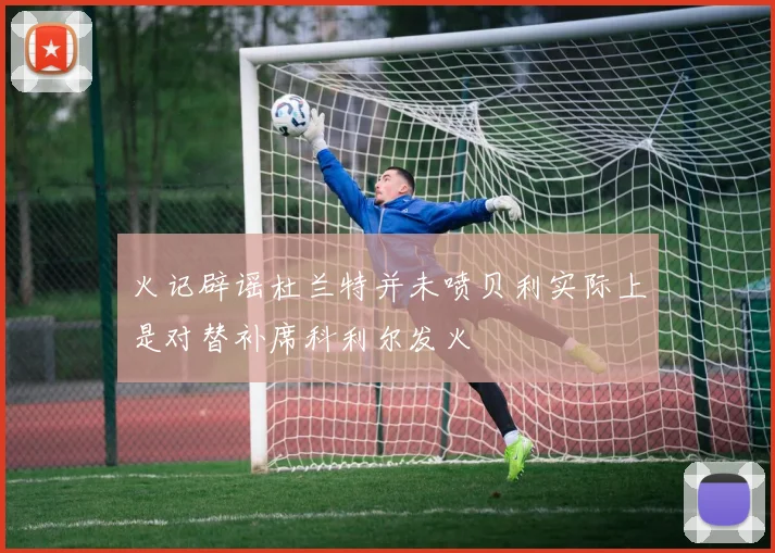 火记辟谣杜兰特并未喷贝利实际上是对替补席科利尔发火