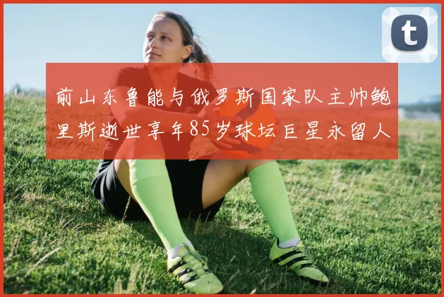 前山东鲁能与俄罗斯国家队主帅鲍里斯逝世享年85岁球坛巨星永留人间