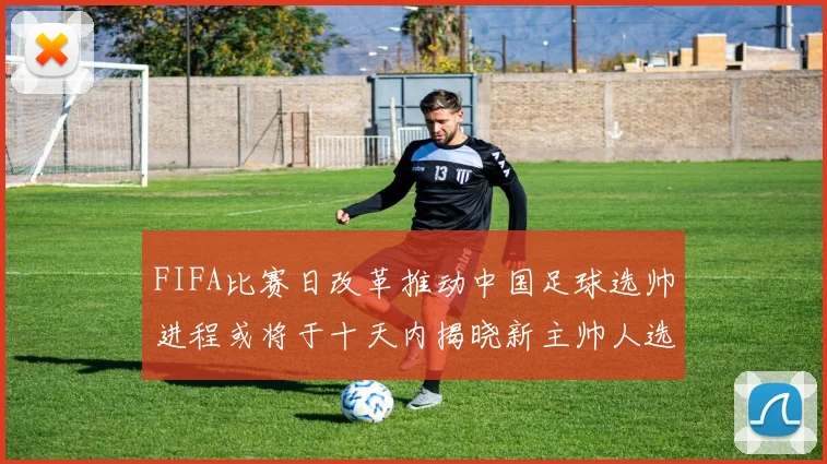 FIFA比赛日改革推动中国足球选帅进程或将于十天内揭晓新主帅人选
