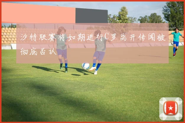沙特联赛将如期进行C罗离开传闻被彻底否认