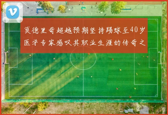 莫德里奇超越预期坚持踢球至40岁医学专家感叹其职业生涯的传奇之路