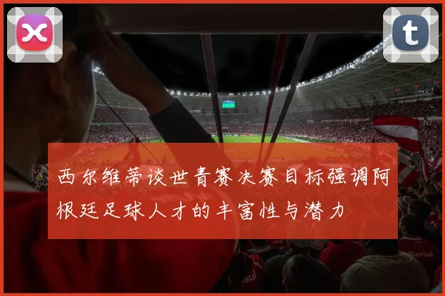 西尔维蒂谈世青赛决赛目标强调阿根廷足球人才的丰富性与潜力