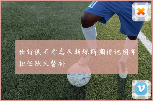 独行侠不考虑买断琼斯期待他明年担任欧文替补