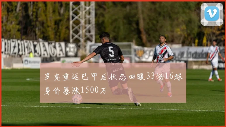 罗克重返巴甲后状态回暖33场16球身价暴涨1500万