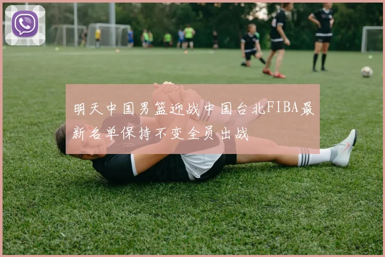 明天中国男篮迎战中国台北FIBA最新名单保持不变全员出战