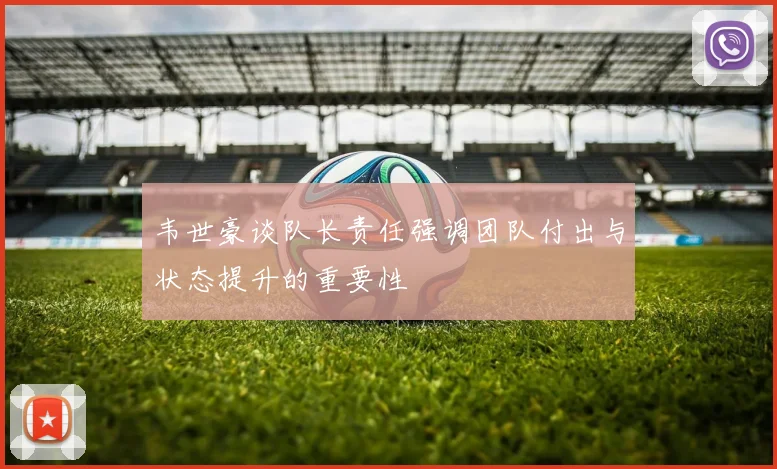 韦世豪谈队长责任强调团队付出与状态提升的重要性