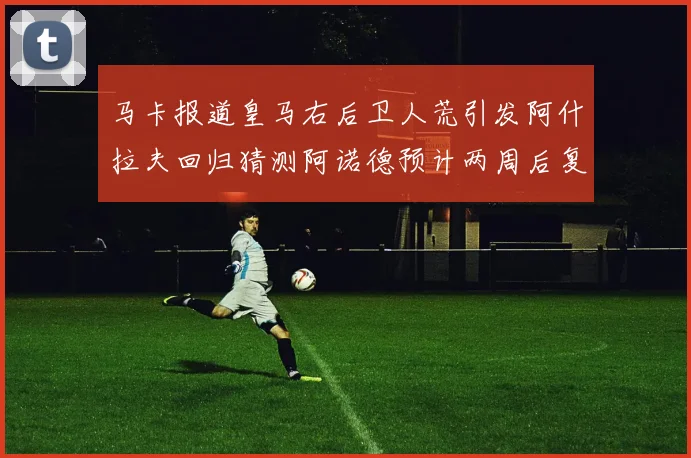 马卡报道皇马右后卫人荒引发阿什拉夫回归猜测阿诺德预计两周后复出