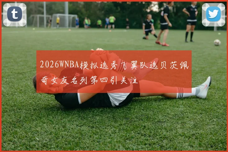 2026WNBA模拟选秀飞翼队选贝茨佩奇女友名列第四引关注