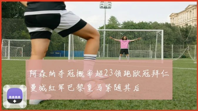 阿森纳夺冠概率超23领跑欧冠拜仁曼城红军巴黎皇马紧随其后