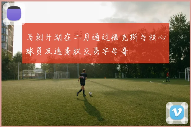 马刺计划在二月通过福克斯与核心球员及选秀权交易字母哥