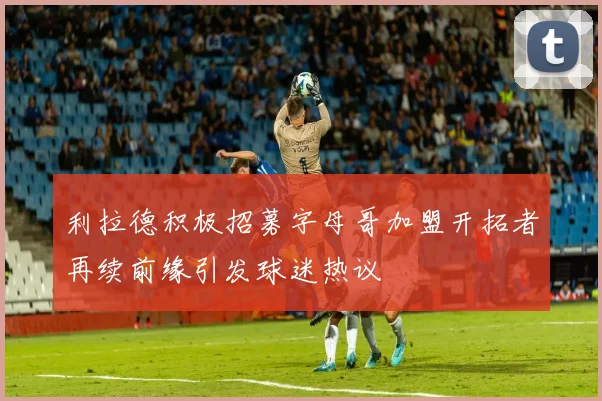 利拉德积极招募字母哥加盟开拓者再续前缘引发球迷热议