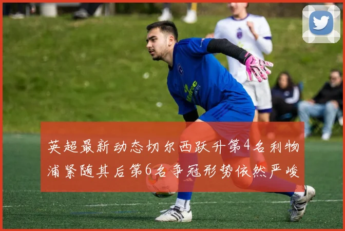 英超最新动态切尔西跃升第4名利物浦紧随其后第6名争冠形势依然严峻