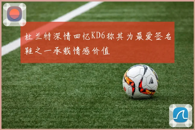 杜兰特深情回忆KD6称其为最爱签名鞋之一承载情感价值