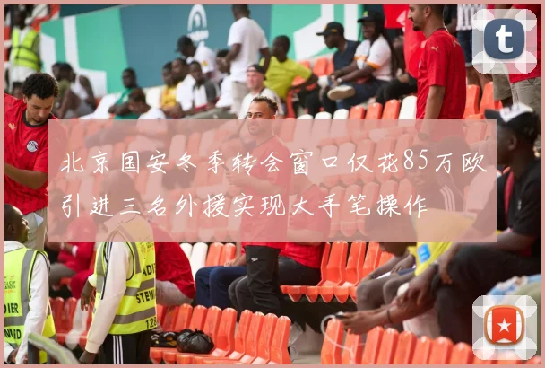 北京国安冬季转会窗口仅花85万欧引进三名外援实现大手笔操作