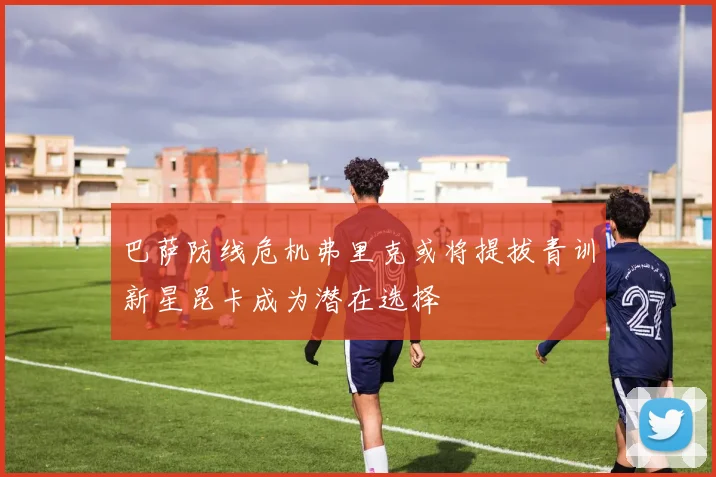 巴萨防线危机弗里克或将提拔青训新星昆卡成为潜在选择