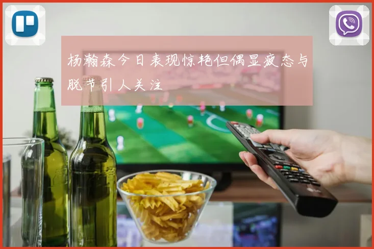 杨瀚森今日表现惊艳但偶显疲态与脱节引人关注