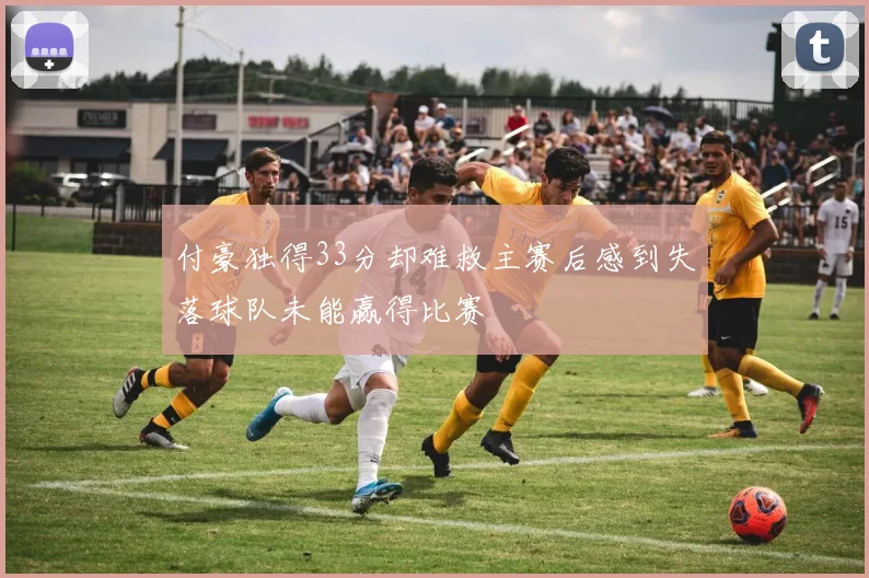 付豪独得33分却难救主赛后感到失落球队未能赢得比赛