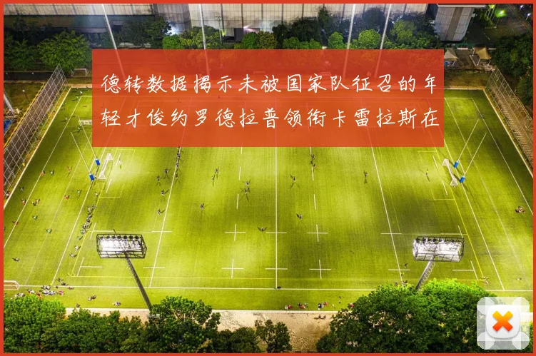 德转数据揭示未被国家队征召的年轻才俊约罗德拉普领衔卡雷拉斯在列