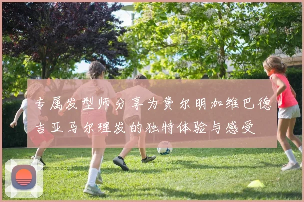专属发型师分享为费尔明加维巴德吉亚马尔理发的独特体验与感受