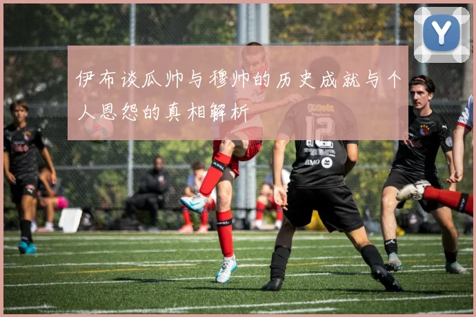 伊布谈瓜帅与穆帅的历史成就与个人恩怨的真相解析